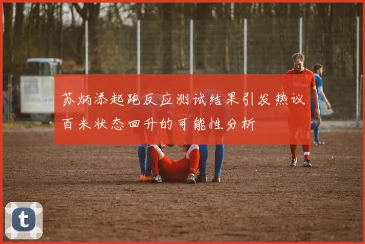 苏炳添起跑反应测试结果引发热议百米状态回升的可能性分析