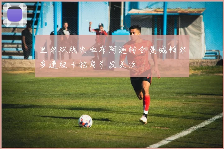 里尔双线失血布阿迪转会曼城帕尔多遭纽卡挖角引发关注