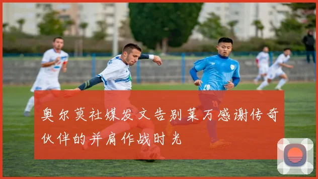 奥尔莫社媒发文告别莱万感谢传奇伙伴的并肩作战时光