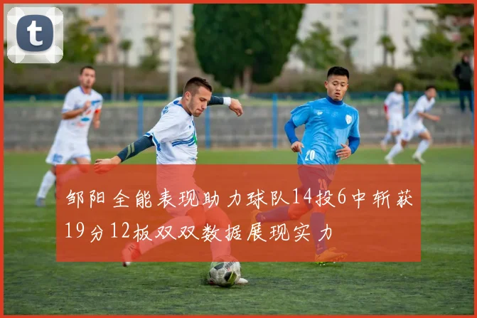 邹阳全能表现助力球队14投6中斩获19分12板双双数据展现实力