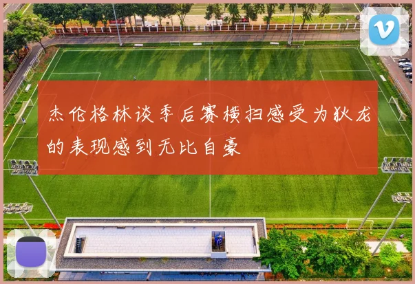 杰伦格林谈季后赛横扫感受为狄龙的表现感到无比自豪