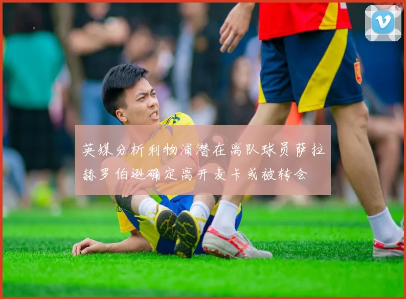 英媒分析利物浦潜在离队球员萨拉赫罗伯逊确定离开麦卡或被转会