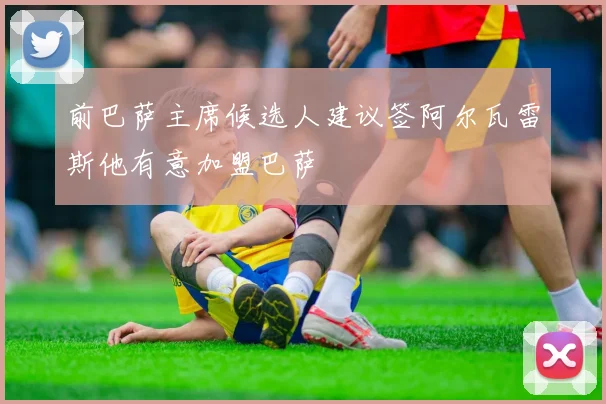 前巴萨主席候选人建议签阿尔瓦雷斯他有意加盟巴萨
