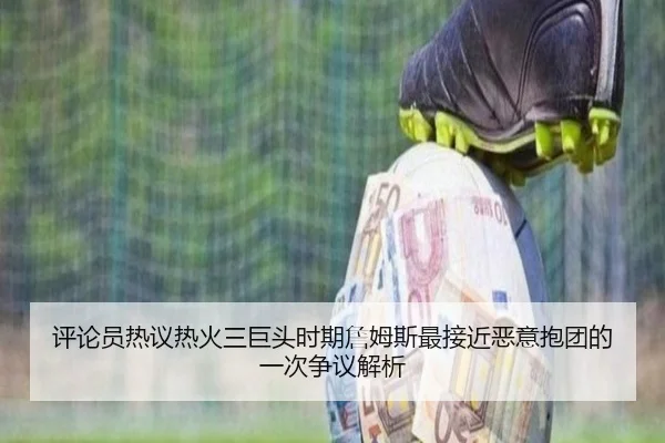评论员热议热火三巨头时期詹姆斯最接近恶意抱团的一次争议解析