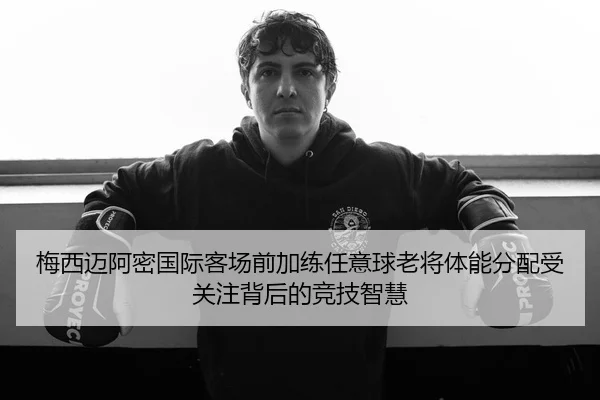 梅西迈阿密国际客场前加练任意球老将体能分配受关注背后的竞技智慧