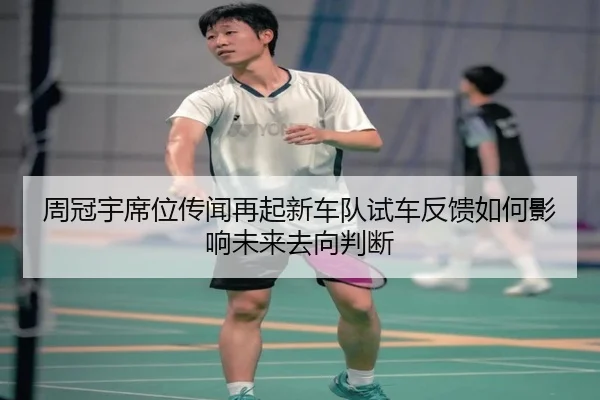 周冠宇席位传闻再起新车队试车反馈如何影响未来去向判断