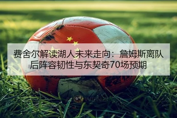 费舍尔解读湖人未来走向：詹姆斯离队后阵容韧性与东契奇70场预期